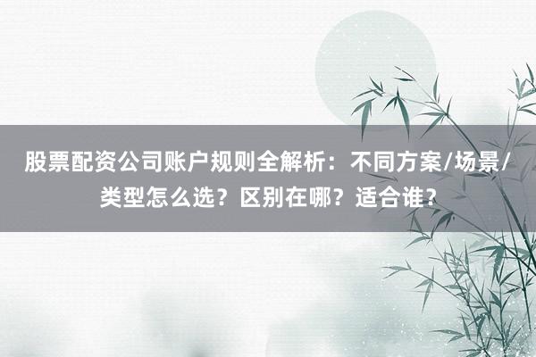 股票配资公司账户规则全解析：不同方案/场景/类型怎么选？区别在哪？适合谁？