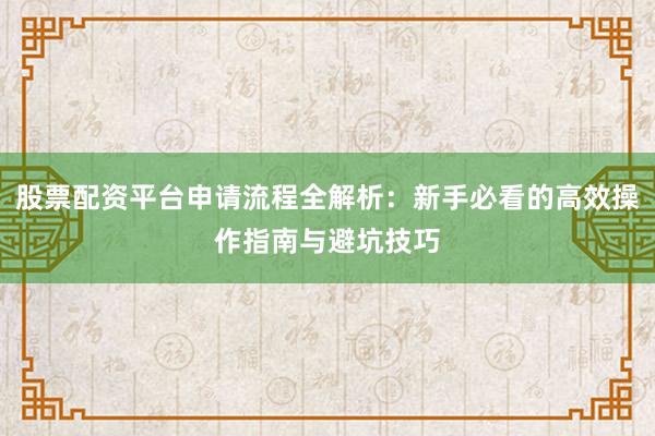 股票配资平台申请流程全解析：新手必看的高效操作指南与避坑技巧