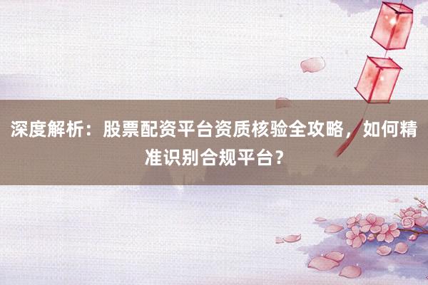 深度解析：股票配资平台资质核验全攻略，如何精准识别合规平台？