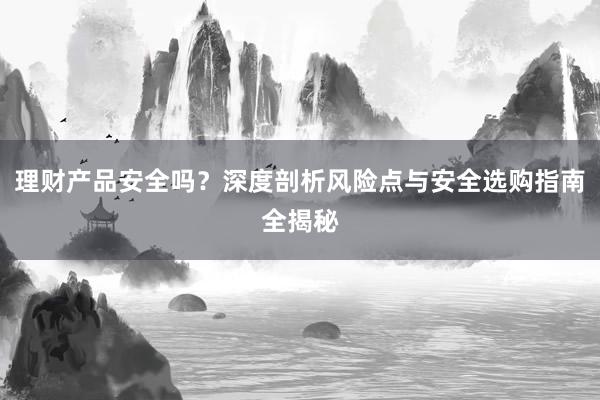 理财产品安全吗？深度剖析风险点与安全选购指南全揭秘