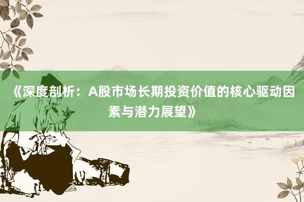 《深度剖析：A股市场长期投资价值的核心驱动因素与潜力展望》