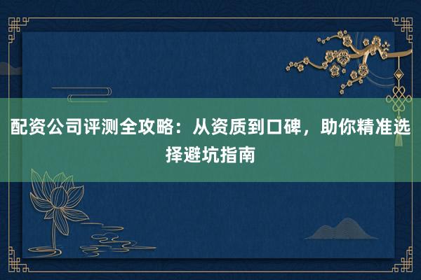 配资公司评测全攻略：从资质到口碑，助你精准选择避坑指南