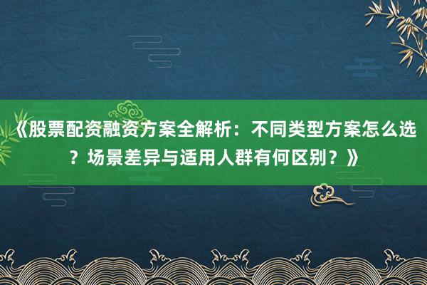 《股票配资融资方案全解析：不同类型方案怎么选？场景差异与适用人群有何区别？》