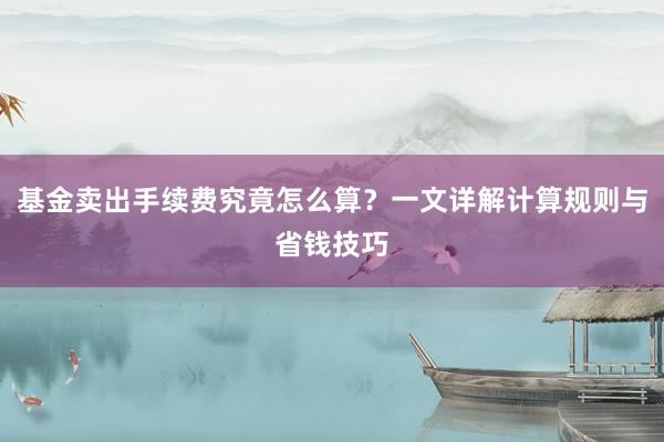 基金卖出手续费究竟怎么算？一文详解计算规则与省钱技巧
