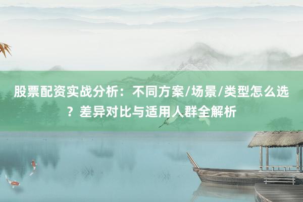 股票配资实战分析：不同方案/场景/类型怎么选？差异对比与适用人群全解析