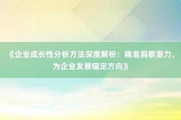 《企业成长性分析方法深度解析：精准洞察潜力，为企业发展锚定方向》
