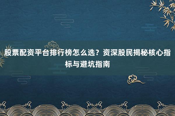 股票配资平台排行榜怎么选？资深股民揭秘核心指标与避坑指南