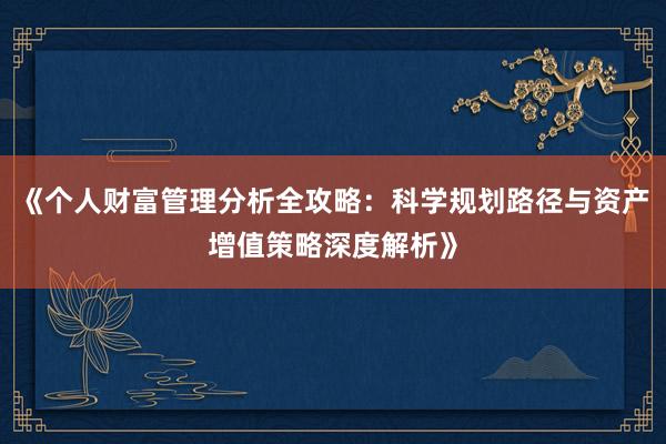 《个人财富管理分析全攻略：科学规划路径与资产增值策略深度解析》
