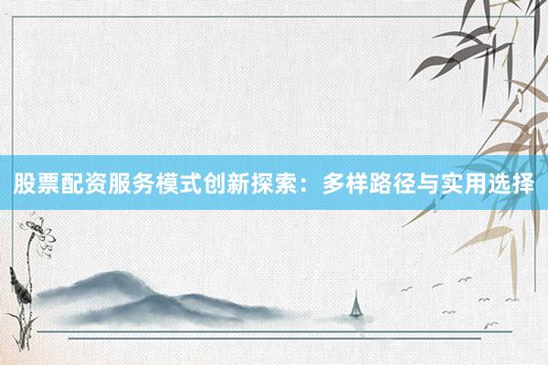 股票配资服务模式创新探索：多样路径与实用选择