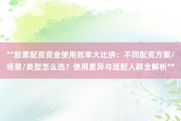 **股票配资资金使用效率大比拼：不同配资方案/场景/类型怎么选？使用差异与适配人群全解析**