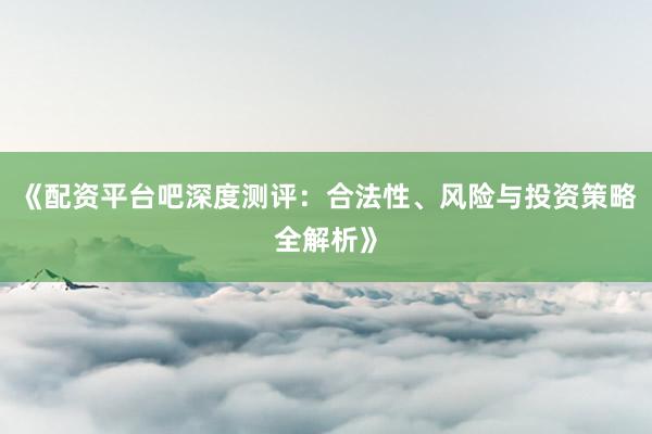 《配资平台吧深度测评：合法性、风险与投资策略全解析》