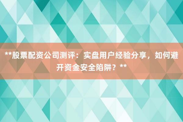 **股票配资公司测评：实盘用户经验分享，如何避开资金安全陷阱？**
