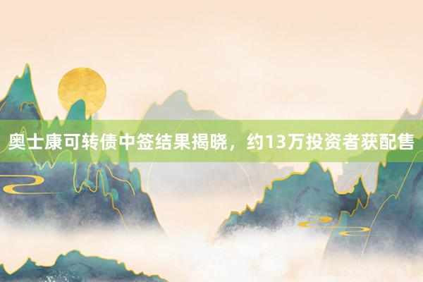 奥士康可转债中签结果揭晓，约13万投资者获配售