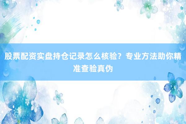 股票配资实盘持仓记录怎么核验？专业方法助你精准查验真伪