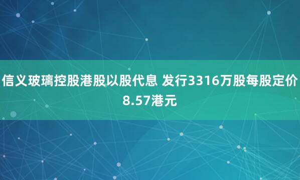 信义玻璃控股港股以股代息 发行3316万股每股定价8.57港元