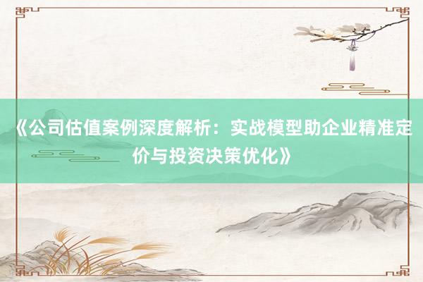 《公司估值案例深度解析：实战模型助企业精准定价与投资决策优化》