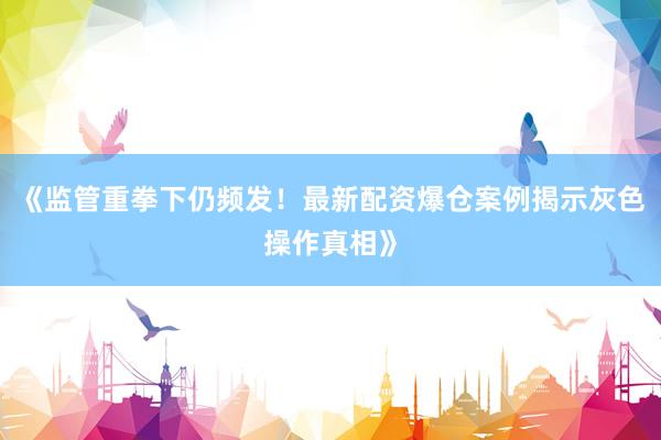 《监管重拳下仍频发！最新配资爆仓案例揭示灰色操作真相》