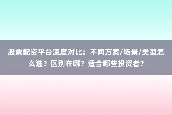 股票配资平台深度对比：不同方案/场景/类型怎么选？区别在哪？适合哪些投资者？