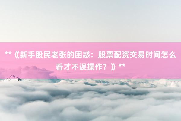**《新手股民老张的困惑：股票配资交易时间怎么看才不误操作？》**