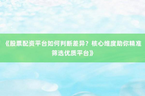 《股票配资平台如何判断差异？核心维度助你精准筛选优质平台》