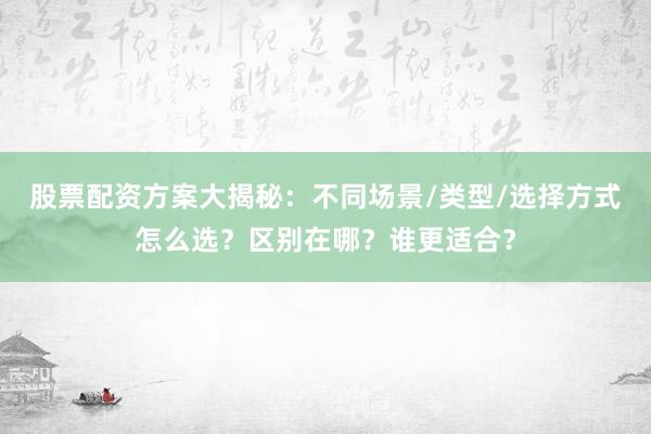 股票配资方案大揭秘：不同场景/类型/选择方式怎么选？区别在哪？谁更适合？