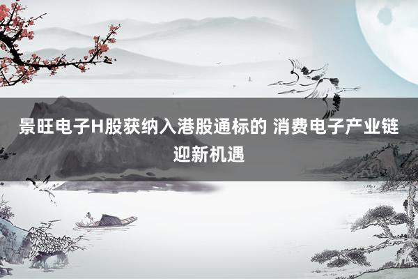景旺电子H股获纳入港股通标的 消费电子产业链迎新机遇