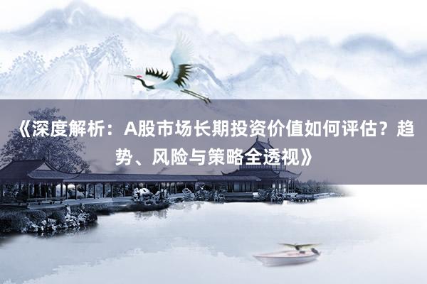 《深度解析：A股市场长期投资价值如何评估？趋势、风险与策略全透视》