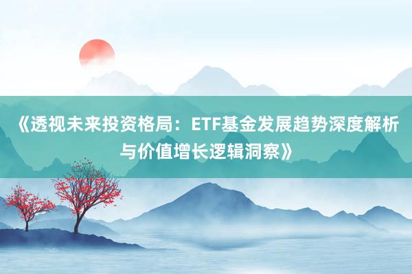 《透视未来投资格局：ETF基金发展趋势深度解析与价值增长逻辑洞察》