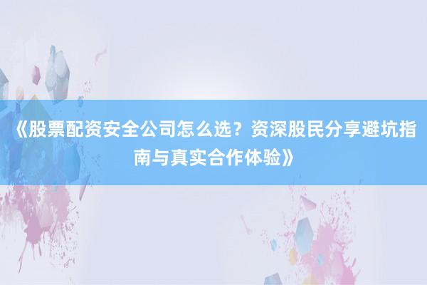 《股票配资安全公司怎么选?资深股民分享避坑指南与真实合作体验》