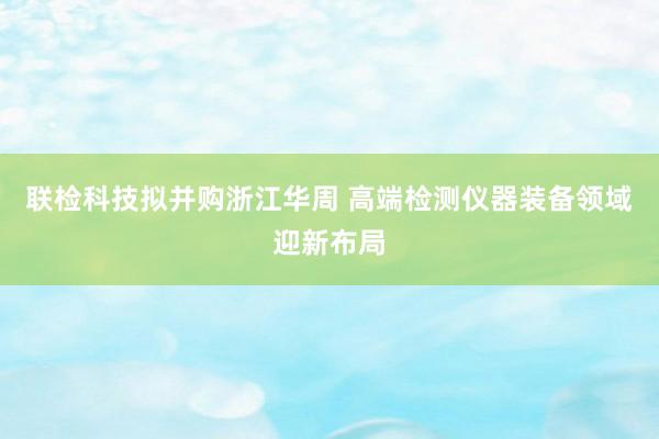 联检科技拟并购浙江华周 高端检测仪器装备领域迎新布局