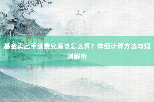 基金卖出手续费究竟该怎么算？详细计算方法与规则解析