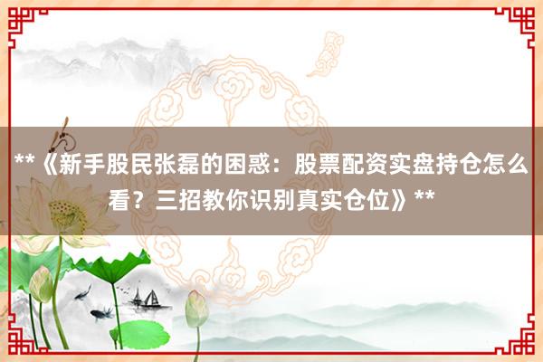 **《新手股民张磊的困惑：股票配资实盘持仓怎么看？三招教你识别真实仓位》**