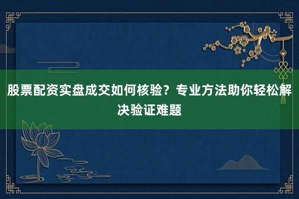 股票配资实盘成交如何核验？专业方法助你轻松解决验证难题