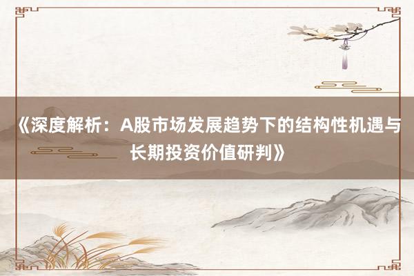 《深度解析：A股市场发展趋势下的结构性机遇与长期投资价值研判》