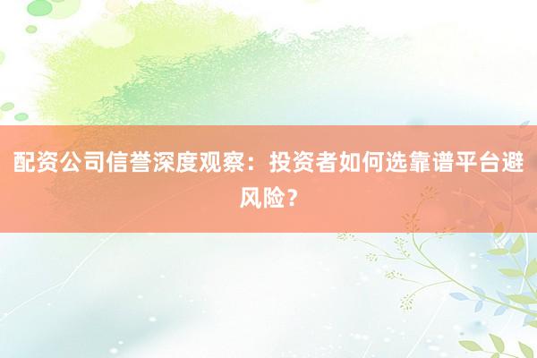 配资公司信誉深度观察：投资者如何选靠谱平台避风险？