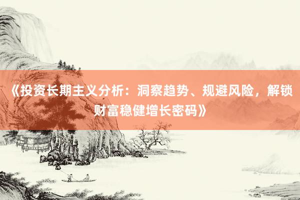 《投资长期主义分析：洞察趋势、规避风险，解锁财富稳健增长密码》