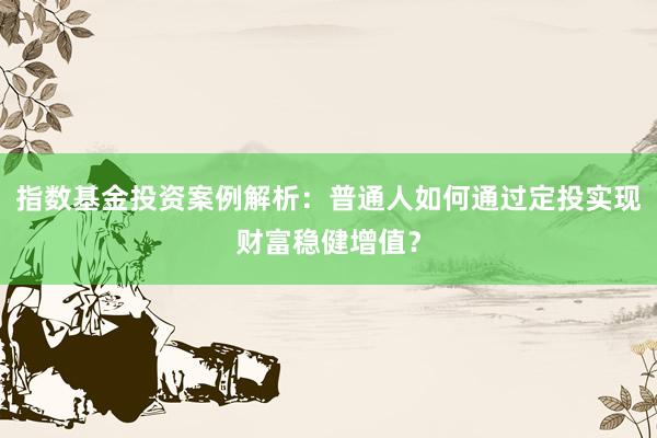 指数基金投资案例解析：普通人如何通过定投实现财富稳健增值？