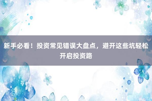 新手必看！投资常见错误大盘点，避开这些坑轻松开启投资路