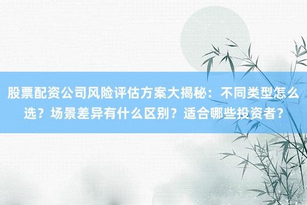 股票配资公司风险评估方案大揭秘：不同类型怎么选？场景差异有什么区别？适合哪些投资者？