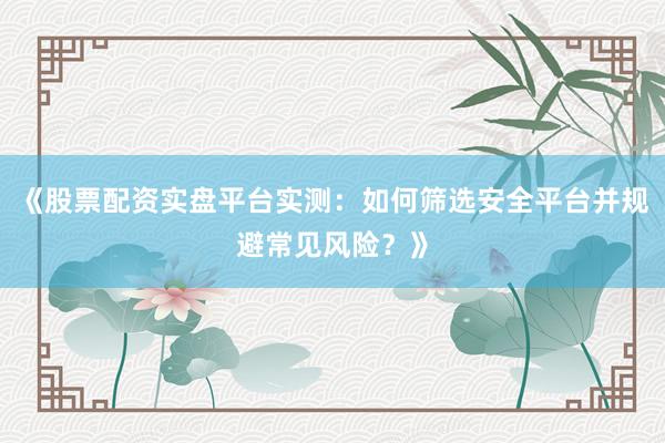 《股票配资实盘平台实测：如何筛选安全平台并规避常见风险？》