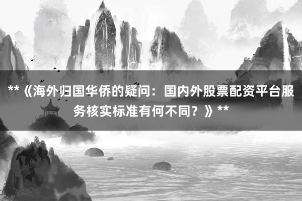 **《海外归国华侨的疑问：国内外股票配资平台服务核实标准有何不同？》**