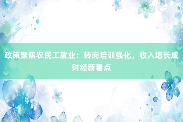 政策聚焦农民工就业：转岗培训强化，收入增长成财经新看点