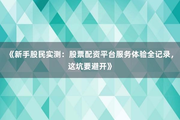 《新手股民实测:股票配资平台服务体验全记录,这坑要避开》