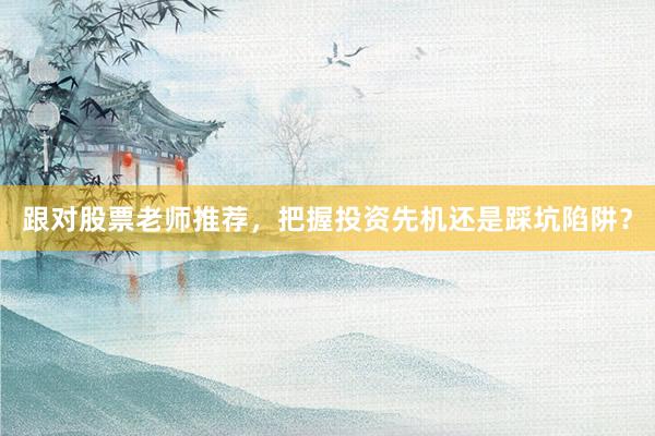 跟对股票老师推荐,把握投资先机还是踩坑陷阱?