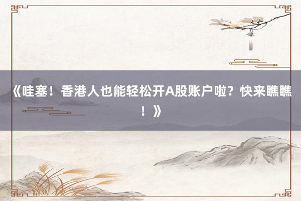 《哇塞！香港人也能轻松开A股账户啦？快来瞧瞧！》